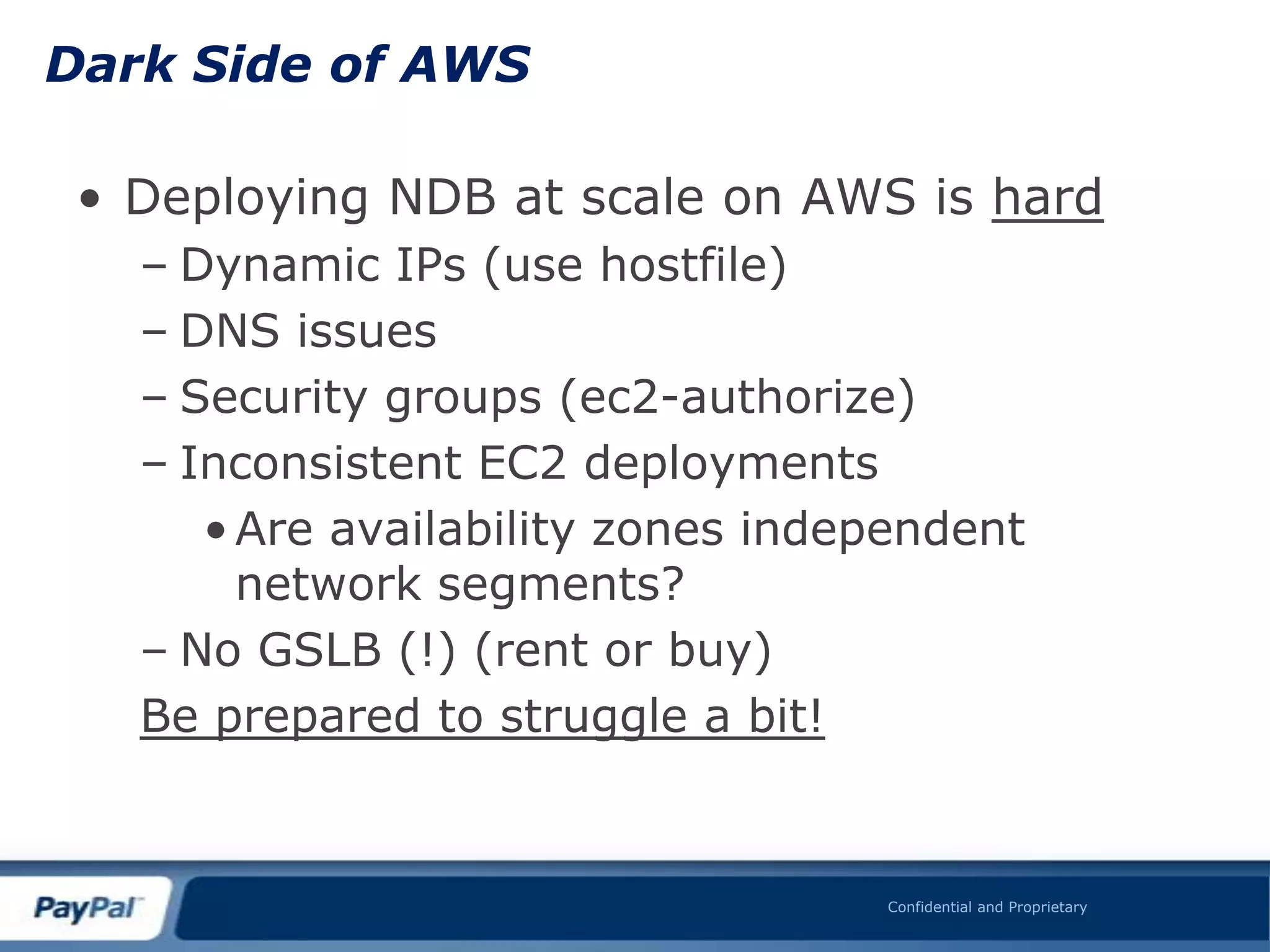 Dark Side of AWS

 • Deploying NDB at scale on AWS is hard
   – Dynamic IPs (use hostfile)
   – DNS issues
   – Security groups (ec2-authorize)
   – Inconsistent EC2 deployments
      • Are availability zones independent
        network segments?
   – No GSLB (!) (rent or buy)
   Be prepared to struggle a bit!


                                   Confidential and Proprietary
 