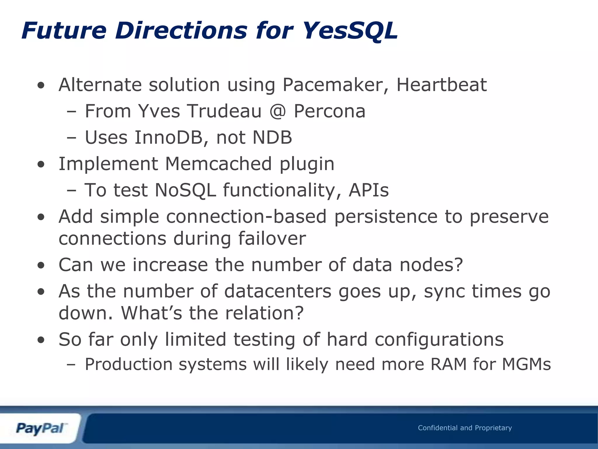 Future Directions for YesSQL

 • Alternate solution using Pacemaker, Heartbeat
    – From Yves Trudeau @ Percona
    – Uses InnoDB, not NDB
 • Implement Memcached plugin
    – To test NoSQL functionality, APIs
 • Add simple connection-based persistence to preserve
   connections during failover
 • Can we increase the number of data nodes?
 • As the number of datacenters goes up, sync times go
   down. What‟s the relation?
 • So far only limited testing of hard configurations
    – Production systems will likely need more RAM for MGMs


                                           Confidential and Proprietary
 