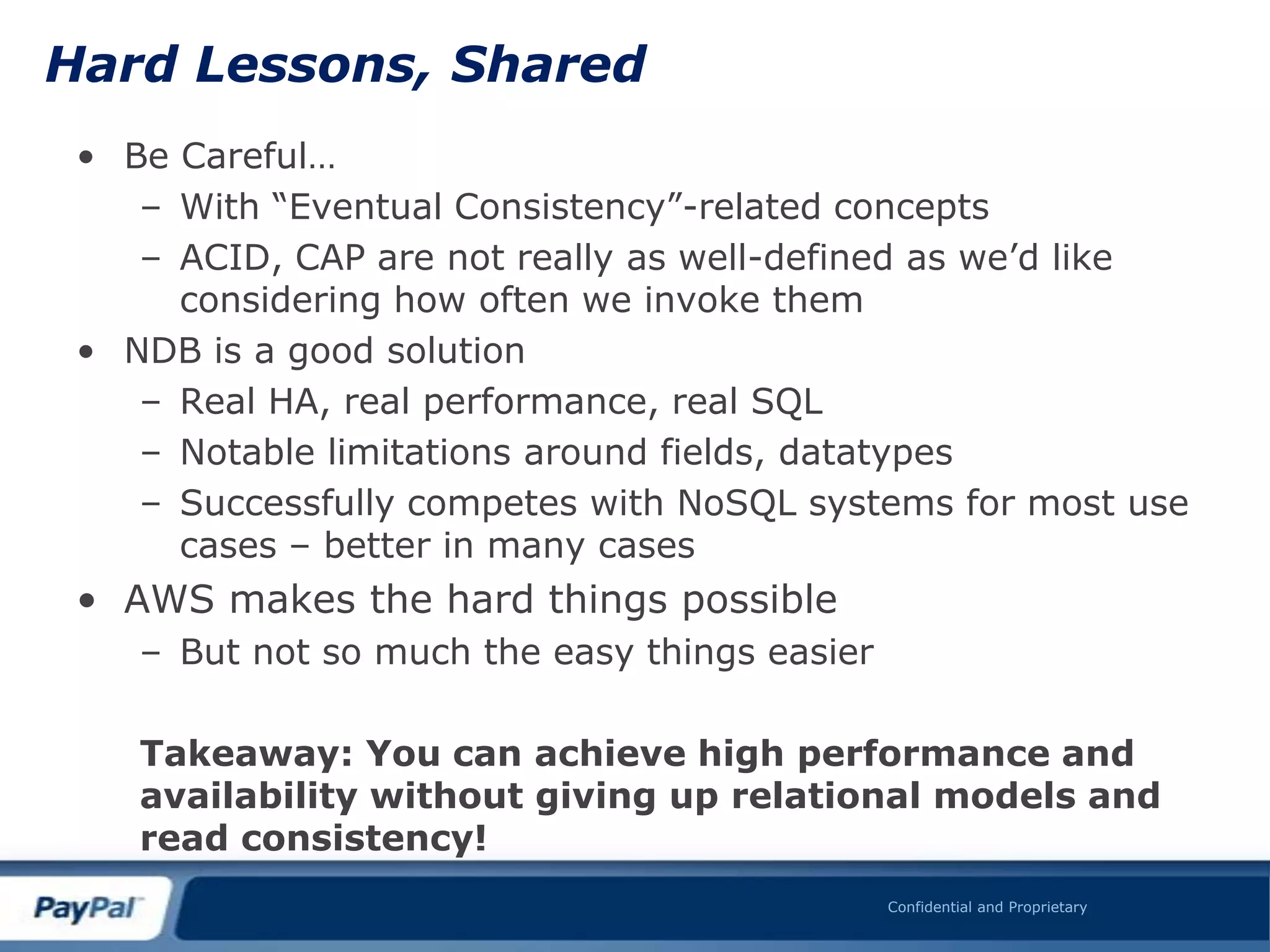 Hard Lessons, Shared
 • Be Careful…
    – With “Eventual Consistency”-related concepts
    – ACID, CAP are not really as well-defined as we‟d like
      considering how often we invoke them
 • NDB is a good solution
    – Real HA, real performance, real SQL
    – Notable limitations around fields, datatypes
    – Successfully competes with NoSQL systems for most use
      cases – better in many cases
 • AWS makes the hard things possible
    – But not so much the easy things easier

    Takeaway: You can achieve high performance and
    availability without giving up relational models and
    read consistency!
                                               Confidential and Proprietary
 