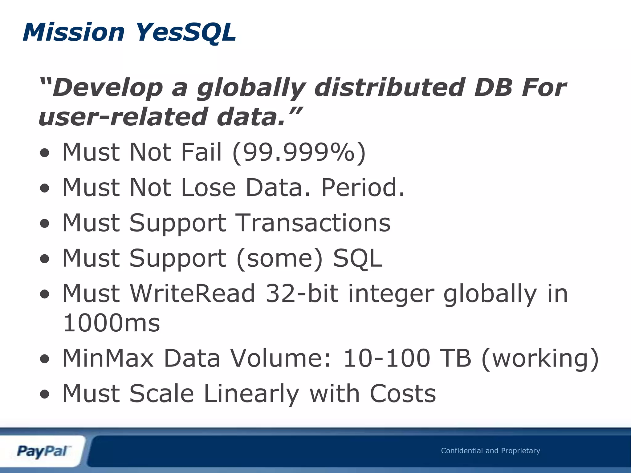 Mission YesSQL

 “Develop a globally distributed DB For
 user-related data.”
 • Must Not Fail (99.999%)
 • Must Not Lose Data. Period.
 • Must Support Transactions
 • Must Support (some) SQL
 • Must WriteRead 32-bit integer globally in
   1000ms
 • MinMax Data Volume: 10-100 TB (working)
 • Must Scale Linearly with Costs

                               Confidential and Proprietary
 