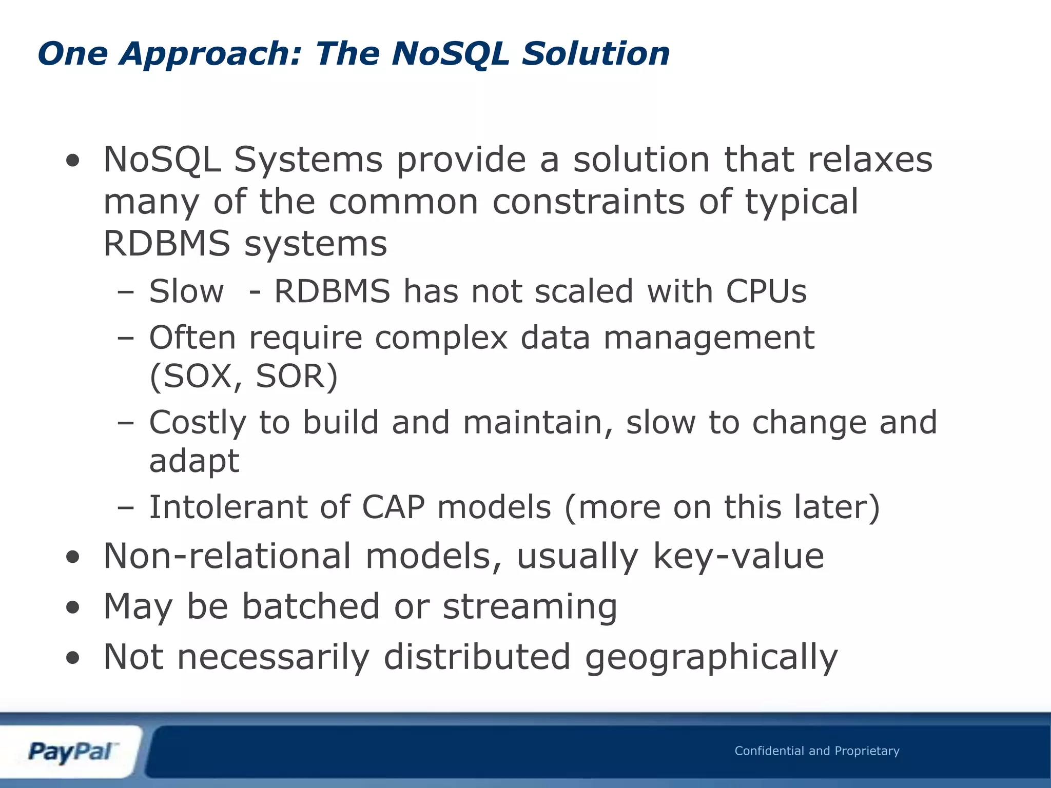 One Approach: The NoSQL Solution


 • NoSQL Systems provide a solution that relaxes
   many of the common constraints of typical
   RDBMS systems
   – Slow - RDBMS has not scaled with CPUs
   – Often require complex data management
     (SOX, SOR)
   – Costly to build and maintain, slow to change and
     adapt
   – Intolerant of CAP models (more on this later)
 • Non-relational models, usually key-value
 • May be batched or streaming
 • Not necessarily distributed geographically

                                        Confidential and Proprietary
 