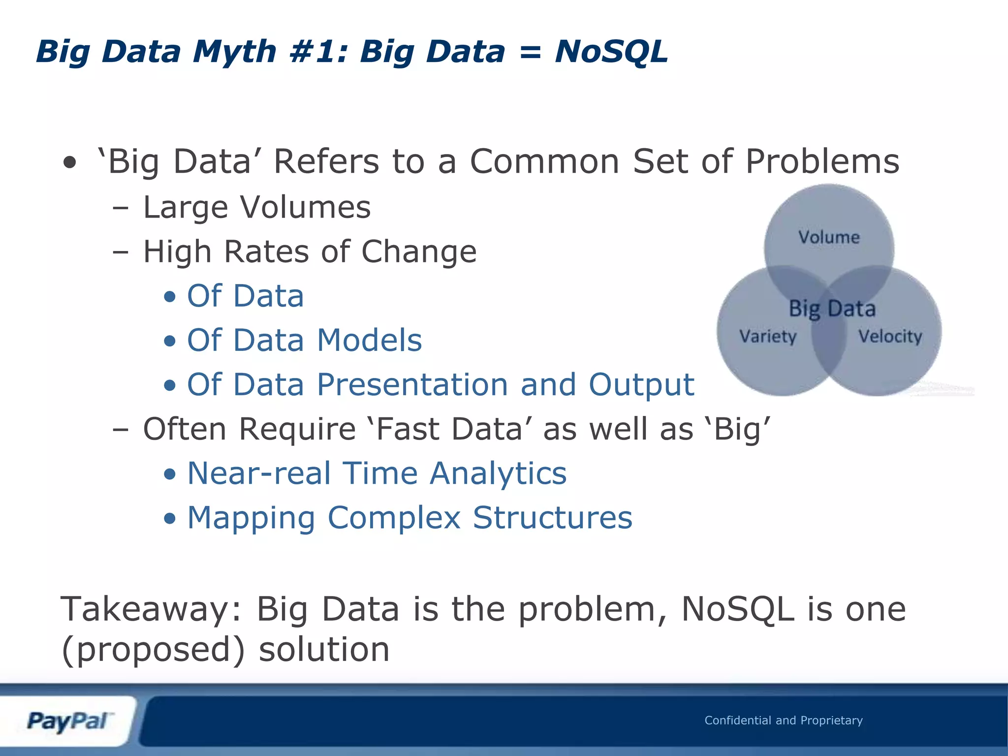 Big Data Myth #1: Big Data = NoSQL


 • „Big Data‟ Refers to a Common Set of Problems
    – Large Volumes
    – High Rates of Change
       • Of Data
       • Of Data Models
       • Of Data Presentation and Output
    – Often Require „Fast Data‟ as well as „Big‟
       • Near-real Time Analytics
       • Mapping Complex Structures


 Takeaway: Big Data is the problem, NoSQL is one
 (proposed) solution
                                           Confidential and Proprietary
 