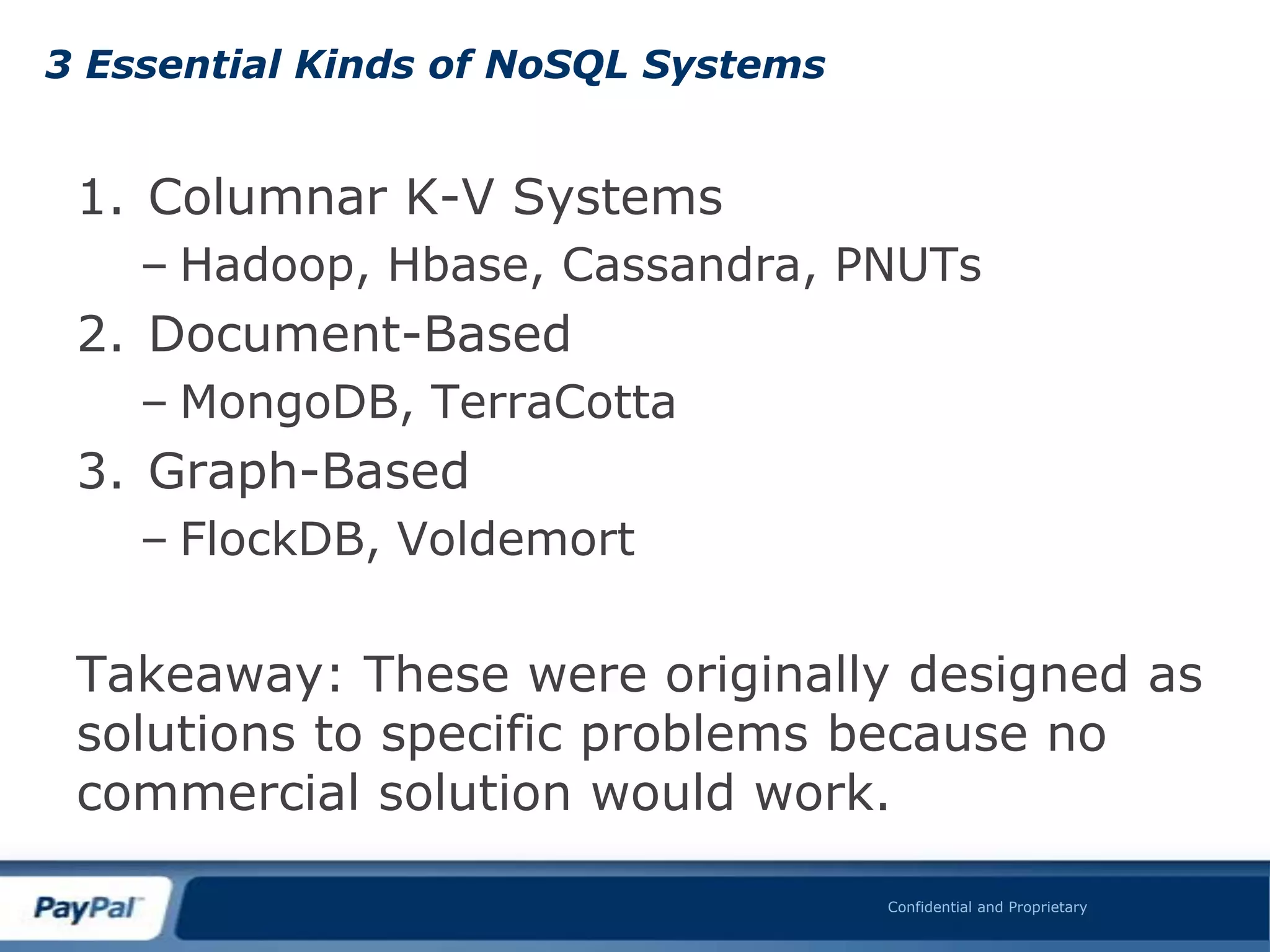 3 Essential Kinds of NoSQL Systems


 1. Columnar K-V Systems
    – Hadoop, Hbase, Cassandra, PNUTs
 2. Document-Based
    – MongoDB, TerraCotta
 3. Graph-Based
    – FlockDB, Voldemort

 Takeaway: These were originally designed as
 solutions to specific problems because no
 commercial solution would work.

                                     Confidential and Proprietary
 
