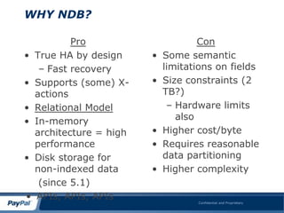 WHY NDB?

            Pro                       Con
•   True HA by design     •   Some semantic
     – Fast recovery          limitations on fields
•   Supports (some) X-    •   Size constraints (2
    actions                   TB?)
•   Relational Model           – Hardware limits
•   In-memory                    also
    architecture = high   •   Higher cost/byte
    performance           •   Requires reasonable
•   Disk storage for          data partitioning
    non-indexed data      •   Higher complexity
     (since 5.1)
•   APIs, APIs, APIs                 Confidential and Proprietary
 