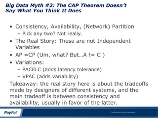 Big Data Myth #2: The CAP Theorem Doesn’t
Say What You Think It Does


 • Consistency, Availability, (Network) Partition
    – Pick any two? Not really.
 • The Real Story: These are not Independent
   Variables
 • AP =CP (Um, what? But…A != C )
 • Variations:
    – PACELC (adds latency tolerance)
    – VPAC (adds variability)
 Takeaway: the real story here is about the tradeoffs
 made by designers of different systems, and the
 main tradeoff is between consistency and
 availability, usually in favor of the latter.
                                        Confidential and Proprietary
 