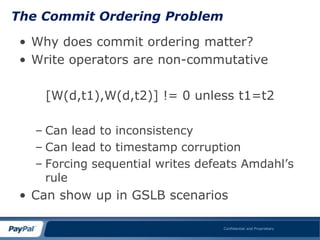 The Commit Ordering Problem

 • Why does commit ordering matter?
 • Write operators are non-commutative

    [W(d,t1),W(d,t2)] != 0 unless t1=t2

   – Can lead to inconsistency
   – Can lead to timestamp corruption
   – Forcing sequential writes defeats Amdahl‟s
     rule
 • Can show up in GSLB scenarios

                                   Confidential and Proprietary
 