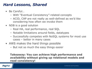 Hard Lessons, Shared
 • Be Careful…
    – With “Eventual Consistency”-related concepts
    – ACID, CAP are not really as well-defined as we‟d like
      considering how often we invoke them
 • NDB is a good solution
    – Real HA, real performance, real SQL
    – Notable limitations around fields, datatypes
    – Successfully competes with NoSQL systems for most use
      cases – better in many cases
 • AWS makes the hard things possible
    – But not so much the easy things easier

    Takeaway: You can achieve high performance and
    availability without giving up relational models and
    read consistency!
                                               Confidential and Proprietary
 