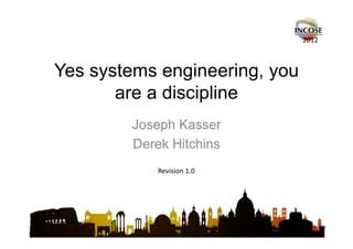 2012



Yes systems engineering, you
       are a discipline
        Joseph Kasser
        Derek Hitchins
            Revision 1.0
 