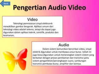Video 
Teknologi pemrosesan sinyal elektronik 
mewakilkan gambar bergerak. Aplikasi umum dari 
teknologi video adalah televisi, tetapi dia dapat juga 
digunakan dalam aplikasi teknik, saintifik, produksi dan 
keamanan. 
Audio 
Dalam sistem komunikasi bercirikan video, sinyal 
elektrik digunakan untuk membawa unsur bunyi. Istilah ini 
juga biasa digunakan untuk menerangkan sistem-sistem yang 
berkaitan dengan proses perekaman dan transmisi yaitu 
sistem pengambilan/penangkapan suara, sambungan 
transmisi pembawa bunyi, amplifier dan lainnya. 
Back 
 