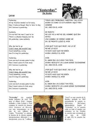 “Yesterday”
The Beatles
Letras
Yesterday,
All my troubles seemed so far away,
Now it looks as though they're here to stay
Oh I believe in yesterday
Suddenly,
I'm not half the man I used to be
There's a shadow hanging over me
Oh yesterday came suddenly
Why she had to go
I don't know, she wouldn't say
I said something wrong
now I'm long for yesterday
Yesterday,
Love was such an easy game to play
Now I need a place to hide away
Oh I believe in yesterday
Why she had to go
I don't know, she wouldn't say
I said something wrong
now I'm long for yesterday
Yesterday,
Love was such an easy game to play
Now I need a place to hide away
Oh I believe in yesterday
TODOS MIS PROBLEMAS PARECÍAN TAN LEJOS
AHORA ES COMO SI ESTUVIERAN AQUÍ PARA
SIEMPRE
OH, CREO EN EL AYER
DE PRONTO
NO SOY NI LA MITAD DEL HOMBRE QUE ERA
ANTES
UNA SOMBRA SE CIERNE SOBRE MÍ
OH, DE PRONTO LLEGÓ EL AYER
¿POR QUÉ TUVO QUE IRSE?, NO LO SÉ
NO ME LO DIJO
YO DIJE ALGO QUE NO DEBÍA
AHORA ANHELO EL AYER
AYER
EL AMOR ERA UN JUEGO TAN FÁCIL
AHORA NECESITO UN LUGAR DONDE ESCONDERME
OH, CREO EN ÉL AYER
¿POR QUÉ TUVO QUE IRSE?, NO LO SÉ
NO ME LO DIJO
YO DIJE ALGO QUE NO DEBÍA
AHORA ANHELO EL AYER
AYER
EL AMOR ERA UN JUEGO TAN FÁCIL
AHORA NECESITO UN LUGAR DONDE ESCONDERME
OH, CREO EN EL AYER
"Yesterday" (en español: "Ayer") es una canción de la
banda británica de rock The Beatles, grabada en 1965
para el álbum Help!. Aunque normalmente la autoría es
atribuida a John Lennon y Paul McCartney , McCartney
compuso la canción de manera independiente. Según el
Libro Guinness de Récords, "Yesterday" es la canción
con más transmisiones en la radio en todo el mundo, con
más de seis millones de emisiones en los Estados
Unidos. "Yesterday" es además la canción más versionada en
la historia de la música popular con más de 3.000
interpretaciones diferentes y en el siglo XX, la canción fue
interpretada cerca de 7 millones de veces.
 
