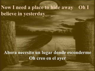 Now I need a place to hide away Oh I
believe in yesterday
Ahora necesito un lugar donde esconderme
Oh creo en el ayer
 
