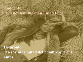Suddenly,
I’m not half the man I used to be
De pronto
No soy ni la mitad del hombre que era
antes
 