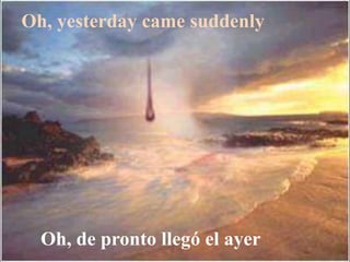 Oh, yesterday came suddenly
Oh, de pronto llegó el ayer
 