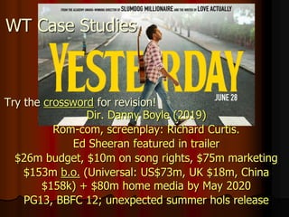 WT Case Studies
Dir. Danny Boyle (2019)
Rom-com, screenplay: Richard Curtis.
Ed Sheeran featured in trailer
$26m budget, $10m on song rights, $75m marketing
$153m b.o. (Universal: US$73m, UK $18m, China
$158k) + $80m home media by May 2020
PG13, BBFC 12; unexpected summer hols release
Try the crossword for revision!
 