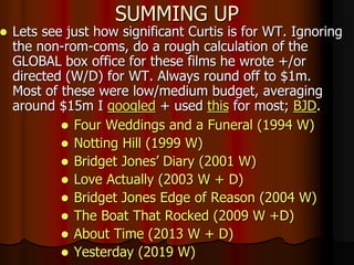 SUMMING UP
 Lets see just how significant Curtis is for WT. Ignoring
the non-rom-coms, do a rough calculation of the
GLOBAL box office for these films he wrote +/or
directed (W/D) for WT. Always round off to $1m.
Most of these were low/medium budget, averaging
around $15m I googled + used this for most; BJD.
 Four Weddings and a Funeral (1994 W)
 Notting Hill (1999 W)
 Bridget Jones’ Diary (2001 W)
 Love Actually (2003 W + D)
 Bridget Jones Edge of Reason (2004 W)
 The Boat That Rocked (2009 W +D)
 About Time (2013 W + D)
 Yesterday (2019 W)
 