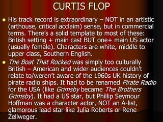 CURTIS FLOP
 His track record is extraordinary – NOT in an artistic
(arthouse, critical acclaim) sense, but in commercial
terms. There’s a solid template to most of these:
British setting + main cast BUT one+ main US actor
(usually female). Characters are white, middle to
upper class, Southern English.
 The Boat That Rocked was simply too culturally
British – American and wider audiences couldn’t
relate to/weren’t aware of the 1960s UK history of
pirate radio ships. It had to be renamed Pirate Radio
for the USA (like Grimsby became The Brothers
Grimsby). It had a US star, but Phillip Seymour
Hoffman was a character actor, NOT an A-list,
glamorous lead star like Julia Roberts or Rene
Zellweger.
 