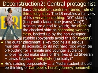  Basic denotation: centrally framed, rule of
thirds long shot. The LS enables a full view
of his everyman clothing: NOT skin-tight
(too youth) faded blue jeans; Van(?)
trainers are a nod to youth; the cliché of
the checked shirt as connoting working
class, backed up by the non-designer
stubble (boybands avoid this for tweens)
Deconstruction2: Central protagonist
 The guitar placement is key too: he’s a serious
musician. Its acoustic, so its not hard rock which be
off-putting for a female and younger audience
who’ve helped make stars of the likes of Ed Sheeran
+ Lewis Capaldi > zeitgeisty (ironically)?
 He’s striding purposefully … a Media student should
be thinking of Campbell’s hero’s journey/monomyth
 