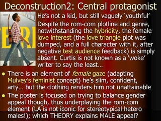  He’s not a kid, but still vaguely ‘youthful’
 Despite the rom-com plotline and genre,
notwithstanding the hybridity, the female
love interest (the love triangle plot was
dumped, and a full character with it, after
negative test audience feedback) is simply
absent. Curtis is not known as a ‘woke’
writer to say the least…
Deconstruction2: Central protagonist
 There is an element of female gaze (adapting
Mulvey’s feminist concept) he’s slim, confident,
arty… but the clothing renders him not unattainable
 The poster is focused on trying to balance gender
appeal though, thus underplaying the rom-com
element (LA is not iconic for stereotypical hetero
males!); which THEORY explains MALE appeal?
 