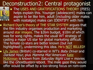  The USES AND GRATIFICATIONS THEORY (PIES)
helps explain this. Younger (adolescent) males can
aspire to be like him, adult (including older males
with nostalgia) males can IDENTIFY with him
Deconstruction2: Central protagonist
 Richard Dyer’s theory of THE STAR SYSTEM argues that
the film industry organises production and marketing
around star images. The $26m budget, $10m of which
was for song rights, makes the usual WT strategy of
casting a major US star for global marketing difficult.
The female co-stars are better known (but not
highlighted!), undermining this idea. He’s NOT BILLED!
 Lily James (British) co-starred in WT’s Baby Driver and
Darkest Hour, plus Mamma Mia! American Kate
McKinnon is known from Saturday Night Live + movies
like the Ghostbusters reboot. The male gaze they would
offer would be offset by a too-strong focus on rom-com
 