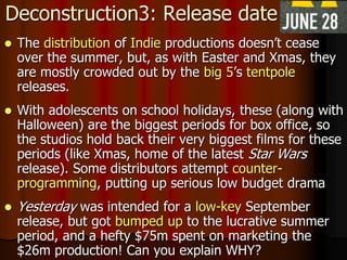 Deconstruction3: Release date
 The distribution of Indie productions doesn’t cease
over the summer, but, as with Easter and Xmas, they
are mostly crowded out by the big 5’s tentpole
releases.
 With adolescents on school holidays, these (along with
Halloween) are the biggest periods for box office, so
the studios hold back their very biggest films for these
periods (like Xmas, home of the latest Star Wars
release). Some distributors attempt counter-
programming, putting up serious low budget drama
 Yesterday was intended for a low-key September
release, but got bumped up to the lucrative summer
period, and a hefty $75m spent on marketing the
$26m production! Can you explain WHY?
 