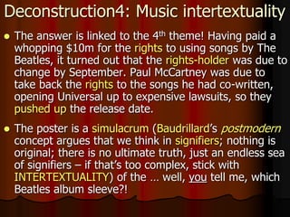 Deconstruction4: Music intertextuality
 The answer is linked to the 4th theme! Having paid a
whopping $10m for the rights to using songs by The
Beatles, it turned out that the rights-holder was due to
change by September. Paul McCartney was due to
take back the rights to the songs he had co-written,
opening Universal up to expensive lawsuits, so they
pushed up the release date.
 The poster is a simulacrum (Baudrillard’s postmodern
concept argues that we think in signifiers; nothing is
original; there is no ultimate truth, just an endless sea
of signifiers – if that’s too complex, stick with
INTERTEXTUALITY) of the … well, you tell me, which
Beatles album sleeve?!
 