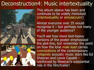 Deconstruction4: Music intertextuality
 This album sleeve has been and
continues to be widely mimicked
(intertextuality or simulacrum!)
 Almost everyone over 35 would
recognise it – but perhaps not many
of the younger audience?
 You’ll see how more text-heavy
versions of the poster emphasized
the plot-line, but remember the point
on how the lone male lead carries
connotations of the contemporary
zeitgeisty acoustic music stars like Ed
Sheeran and Lewis Capaldi –
reinforced by Sheeran’s substantial
role in the film/trailer!
 