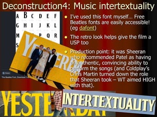 Deconstruction4: Music intertextuality
 I’ve used this font myself… Free
Beatles fonts are easily accessible!
(eg dafont)
 The retro look helps give the film a
USP too
 Production point: it was Sheeran
who recommended Patel as having
an authentic, convincing ability to
perform the songs (and Coldplay’s
Chris Martin turned down the role
that Sheeran took – WT aimed HIGH
with that).
 