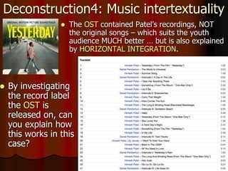 Deconstruction4: Music intertextuality
 The OST contained Patel’s recordings, NOT
the original songs – which suits the youth
audience MUCH better … but is also explained
by HORIZONTAL INTEGRATION.
 By investigating
the record label
the OST is
released on, can
you explain how
this works in this
case?
 
