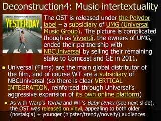 Deconstruction4: Music intertextuality
 The OST is released under the Polydor
label – a subsidiary of UMG (Universal
Music Group). The picture is complicated
though as Vivendi, the owners of UMG,
ended their partnership with
NBCUniversal by selling their remaining
stake to Comcast and GE in 2011.
 Universal (Films) are the main global distributor of
the film, and of course WT are a subsidiary of
NBCUniversal (so there is clear VERTICAL
INTEGRATION, reinforced through Universal’s
aggressive expansion of its own online platform)
 As with Warp’s Yardie and WT’s Baby Driver (see next slide),
the OST was released on vinyl, appealing to both older
(nostalgia) + younger (hipster/trendy/novelty) audiences
 
