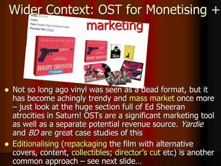  Not so long ago vinyl was seen as a dead format, but it
has become achingly trendy and mass market once more
– just look at the huge section full of Ed Sheeran
atrocities in Saturn! OSTs are a significant marketing tool
as well as a separate potential revenue source. Yardie
and BD are great case studies of this
 Editionalising (repackaging the film with alternative
covers, content, collectibles; director’s cut etc) is another
common approach – see next slide…
Wider Context: OST for Monetising +
marketing
 