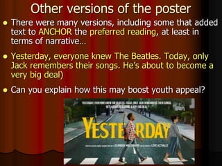 Other versions of the poster
 There were many versions, including some that added
text to ANCHOR the preferred reading, at least in
terms of narrative…
 Yesterday, everyone knew The Beatles. Today, only
Jack remembers their songs. He’s about to become a
very big deal)
 Can you explain how this may boost youth appeal?
 