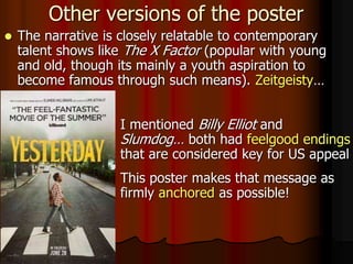  I mentioned Billy Elliot and
Slumdog… both had feelgood endings
that are considered key for US appeal
 This poster makes that message as
firmly anchored as possible!
Other versions of the poster
 The narrative is closely relatable to contemporary
talent shows like The X Factor (popular with young
and old, though its mainly a youth aspiration to
become famous through such means). Zeitgeisty…
 