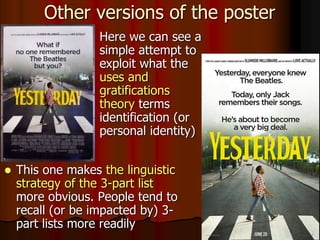  This one makes the linguistic
strategy of the 3-part list
more obvious. People tend to
recall (or be impacted by) 3-
part lists more readily
Other versions of the poster
 Here we can see a
simple attempt to
exploit what the
uses and
gratifications
theory terms
identification (or
personal identity)
 
