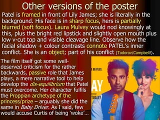 The film itself got some well-
deserved criticism for the rather
backwards, passive role that James
plays, a mere narrative tool to help
develop the dis-equilibrium that Patel
must overcome. Her character fulfils
the Proppian archetype of the
princess/prize – arguably she did the
same in Baby Driver. As I said, few
would accuse Curtis of being ‘woke’…
Other versions of the poster
Patel is framed in front of Lily James; she is literally in the
background. His face is in sharp focus, hers is partially
blurred (soft focus). Laura Mulvey would nod knowingly at
this, plus the bright red lipstick and slightly open mouth plus
low v-cut top and visible cleavage line. Observe how the
facial shadow + colour contrasts connote PATEL’s inner
conflict. She is an object; part of his conflict (Todorov/Campbell!).
 