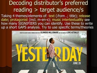 Decoding distributor’s preferred
reading > target audience/s
Taking 4 themes/elements of: text (from…; title); release
date; protagonist (incl. m-en-s); music intertextuality see
how many SIGNIFIERS you can identify. Use these to write
up a short GAPS analysis. Try to use specific terms/theories
 