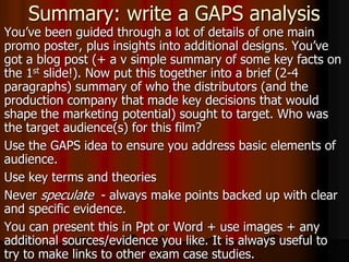 Summary: write a GAPS analysis
You’ve been guided through a lot of details of one main
promo poster, plus insights into additional designs. You’ve
got a blog post (+ a v simple summary of some key facts on
the 1st slide!). Now put this together into a brief (2-4
paragraphs) summary of who the distributors (and the
production company that made key decisions that would
shape the marketing potential) sought to target. Who was
the target audience(s) for this film?
Use the GAPS idea to ensure you address basic elements of
audience.
Use key terms and theories
Never speculate - always make points backed up with clear
and specific evidence.
You can present this in Ppt or Word + use images + any
additional sources/evidence you like. It is always useful to
try to make links to other exam case studies.
 