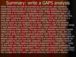 Summary: write a GAPS analysis
While Yesterday can best be summed up as a rom-com, the marketing
sometimes steered clear of anchoring this preferred reading. The promo
poster that intertextualises The Beatles’ iconic Abbey Road album cover (a
meme that is so common, eg appearing twice in The Simpsons, that it can
safely be used as an example of Baudrillard’s simulacrum concept) does this.
Only Patel is pictured, centrally framed and applying the rule of thirds in a
long shot, which is crucial to highlight his clothing, and the specifically
acoustic guitar he has strapped to his back. The film’s use of Ed Sheeran
points to how the easy familiarity of an older audience with The Beatles’ songs
is kept appealing for a youth audience with a more zeitgeisty acoustic
performance by Patel himself. The pop success of Sheeran and Lewis Capaldi
reflect a strong youth market for such simplified, ‘authentic’ music. We can
see further signs of a four quadrant approach with the ploy of releasing the
OST on vinyl – featuring Patel’s performances; the $10m paid for film rights to
Beatles songs did not cover any OST! Vinyl is of course a nostalgic format for
older audiences and an ironically zeitgeisty, contemporary (‘hipster’) format
for youth too. Poster taglines challenging audiences to “imagine YOU…” woke
up like Patel also reflect an exploitation of what the uses and gratifications
model terms personal identification. This carries connotations of modern talent
shows like The X Factor – big, mainstream hits with young and old, even if it’s
the younger end that mainly aspire to achieving fame in such a manner.
 