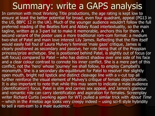 Summary: write a GAPS analysis
In common with most Working Title productions, the age rating is kept low to
ensure at least the better potential for broad, even four quadrant, appeal (PG13 in
the US, BBFC 12 in the UK). Much of the younger audience wouldn’t follow the full
preferred reading of the Beatles font and Abbey Road intertextuality, so the main
tagline, written as a 3-part list to make it memorable, anchors this for them. A
second variant of the poster uses a more traditional rom-com format: a medium
two-shot of Patel and main love interest Lily James. Reflecting that the film itself
would easily fall foul of Laura Mulvey’s feminist ‘male gaze’ critique, James is
clearly positioned as secondary and passive, her role being that of the Proppian
princess/prize archetype. She is positioned behind Patel, is slightly out of focus (or
soft focus) compared to Patel – who has distinct shadow over one side of his face
and a clear colour contrast to connote his inner conflict. She is a mere part of this
conflict, not the ‘hero’ whose ‘journey’ we shall follow, to employ Campbell’s
monomyth. She is a secondary dis-equilibrium for Patel to resolve! Her slightly
open mouth, bright red lipstick and distinct cleavage line with a v-cut top all
further reinforce the visual element of Mulvey’s critique of female objectification.
It is also important to note that while this may seem to indicate a male audience
(identification!) focus, Patel is slim and carries sex appeal, and James’s glamour
and romantic role can carry identification and aspiration for females. Screenplay
writer Richard Curtis (working again for WT) pulled a similar trick with About Time
– which in the #metoo age looks very creepy indeed – using sci-fi style hybridity
to sell a rom-com to a male audience.
 