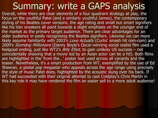 Summary: write a GAPS analysis
Overall, while there are clear elements of a four quadrant strategy at play, the
focus on the youthful Patel (and a similarly youthful James), the contemporary
styling of his Beatles cover versions, the age rating and small but smart signifiers
like his Van sneakers all point towards a slight emphasis on the younger end of
the market as the primary target audience. There are clear advantages for an
older audience in easily recognising the Beatles signifiers. Likewise we can more
likely assume familiarity with 2003’s Love Actually (Curtis’ smash hit rom-com) and
2009’s Slumdog Millionaire (Danny Boyle’s Oscar-winning social realist film used a
feelgood ending, just like WT2’s Billy Elliot, to gain unlikely US success – not
coincidentally showing that a movie led by an Asian actor can be a hit). Both films
are highlighted in the ‘from the…’ poster text used across all variants and the
teaser. Nonetheless, it’s a smart production from WT, exemplified by the use of Ed
Sheeran, a global pop megastar who appeals across the age range using precisely
the style of music Patel does, highlighted by the acoustic slung over his back. If
WT had succeeded with their original attempt to cast Coldplay’s Chris Martin in
this key role it may have rendered the film an easier sell to a more adult audience!
 