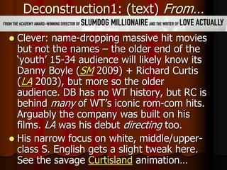 Deconstruction1: (text) From…
 Clever: name-dropping massive hit movies
but not the names – the older end of the
‘youth’ 15-34 audience will likely know its
Danny Boyle (SM 2009) + Richard Curtis
(LA 2003), but more so the older
audience. DB has no WT history, but RC is
behind many of WT’s iconic rom-com hits.
Arguably the company was built on his
films. LA was his debut directing too.
 His narrow focus on white, middle/upper-
class S. English gets a slight tweak here.
See the savage Curtisland animation…
 