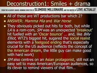 Deconstruction1: Smiles + drama
 All of these are WT productions bar which 2?
 ANSWER: Mamma Mia and War Horse
 They obviously picked out hits for both, but while
LA is a rom-com, SM was an unexpected ‘breakout’
hit fuelled with an ‘Oscar bounce’ … and, like Billy
Elliot, WT2’s biggest hit, sugared the social realist
elements with a feelgood ending that’s especially
crucial for the US audience (reflects the concept of
the American dream, the little guy can make good
with hard work)
 SM also centres on an Asian protagonist, still not an
easy sell to mass American/European audiences, so
its clever to remind viewers of that film…
 