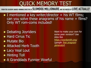 QUICK MEMORY TEST
 I mentioned a key writer/director + his WT films;
can you solve these anagrams of his name + films?
Only WT rom-coms included!
 Debating Joyriders
 Hard Cirrus Tic
 Mutate Bio
 Attacked Herb Tooth
 Lacy Veal Lout
 Hinting Toll
 A Granddads Funnier Woeful
Want to make your own for
some peer revision? Use
sites like
https://wordsmith.org/
(google free anagram
generator)
 