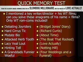 QUICK MEMORY TEST
 I mentioned a key writer/director + his WT films;
can you solve these anagrams of his name + films?
Only WT rom-coms included!
 Debating Joyriders
 Hard Cirrus Tic
 Mutate Bio
 Attacked Herb Tooth
 Lacy Veal Lout
 Hinting Toll
 A Granddads Funnier
Woeful
 (Bridget Jones’ Diary)
 (Richard Curtis)
 (About Time)
 (The Boat That Rocked)
 (Love Actually)
 (Notting Hill)
 (Four Weddings and a
Funeral)
 
