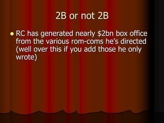 2B or not 2B
 RC has generated nearly $2bn box office
from the various rom-coms he’s directed
(well over this if you add those he only
wrote)
 