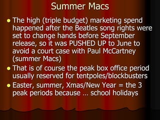 Summer Macs
 The high (triple budget) marketing spend
happened after the Beatles song rights were
set to change hands before September
release, so it was PUSHED UP to June to
avoid a court case with Paul McCartney
(summer Macs)
 That is of course the peak box office period
usually reserved for tentpoles/blockbusters
 Easter, summer, Xmas/New Year = the 3
peak periods because … school holidays
 