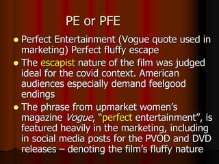 PE or PFE
 Perfect Entertainment (Vogue quote used in
marketing) Perfect fluffy escape
 The escapist nature of the film was judged
ideal for the covid context. American
audiences especially demand feelgood
endings
 The phrase from upmarket women’s
magazine Vogue, “perfect entertainment”, is
featured heavily in the marketing, including
in social media posts for the PVOD and DVD
releases – denoting the film’s fluffy nature
 