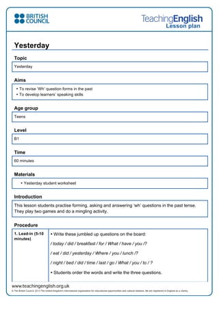 Lesson plan
Yesterday
Topic
Yesterday
Aims
• To revise ‘Wh’ question forms in the past
• To develop learners’ speaking skills
Age group
Teens
Level
B1
Time
60 minutes
Materials
• Yesterday student worksheet
Introduction
This lesson students practise forming, asking and answering ‘wh’ questions in the past tense.
They play two games and do a mingling activity.
Procedure
1. Lead-in (5-10
minutes)
• Write these jumbled up questions on the board:
/ today / did / breakfast / for / What / have / you /?
/ eat / did / yesterday / Where / you / lunch /?
/ night / bed / did / time / last / go / What / you / to / ?
• Students order the words and write the three questions.
 