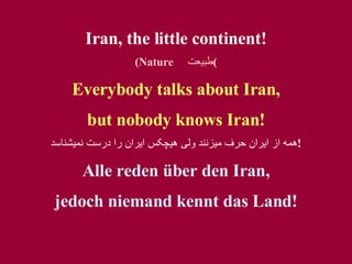 Iran, the little continent! (Nature  طبيعت ) Everybody talks about Iran, but nobody kno w s Iran! همه از ايران حرف ميزنند ولی هيچکس ايران را درست نميشناسد ! Alle reden über den Iran, jedoch niemand kennt das Land! 