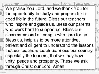 We praise You Lord, and we thank You for
the opportunity to study and prepare for a
good life in the future. Bless our teachers
who inspire and guide us. Bless our parents
who work hard to support us. Bless our
classmates and all people who care for us.
Bless us, help us to be more attentive,
patient and diligent to understand the lessons
that our teachers teach us. Bless our country
especially the leaders, that we may have
unity, peace and prosperity. These we ask
through Christ our Lord. Amen.
 