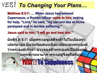 Matthew 8:5-7:   …   When Jesus had entered Capernaum, a Roman officer  came to him , asking for help. "Lord," he said, "my servant lies at home paralyzed and in terrible suffering."  Jesus said to him, "I will go and heal him." มัทธิว  8:5-7:   เมื่อพระเยซูเสด็จเข้าไปในเมืองคาเปอรนาอุม มีนายร้อยคนหนึ่งมาอ้อนวอนพระองค์ ว่าพระองค์เจ้าข้า บ่าวของข้าพระองค์เป็นง่อยอยู่ที่บ้านทนทุกข์เวทนามาก พระเยซูจึงตรัสกับเขาว่า เราจะไปรักษาเขาให้หาย YES! : :  To Suppleness To Changing Your Plans… 